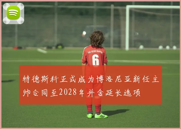 特德斯科正式成为博洛尼亚新任主帅合同至2028年并含延长选项