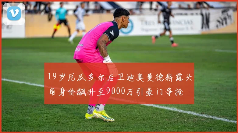 19岁厄瓜多尔后卫迪奥曼德崭露头角身价飙升至9000万引豪门争抢