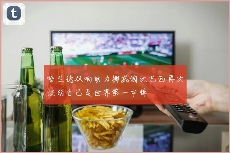 哈兰德双响助力挪威淘汰巴西再次证明自己是世界第一中锋