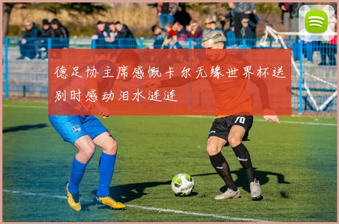 德足协主席感慨卡尔无缘世界杯送别时感动泪水涟涟