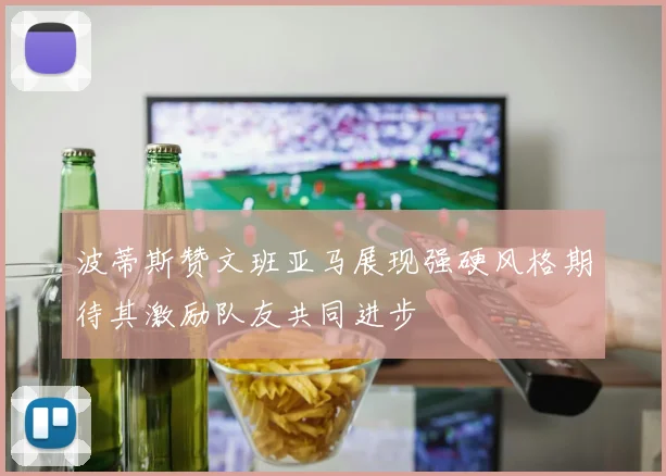 波蒂斯赞文班亚马展现强硬风格期待其激励队友共同进步
