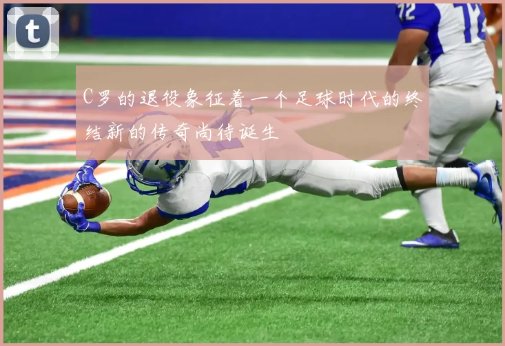 C罗的退役象征着一个足球时代的终结新的传奇尚待诞生