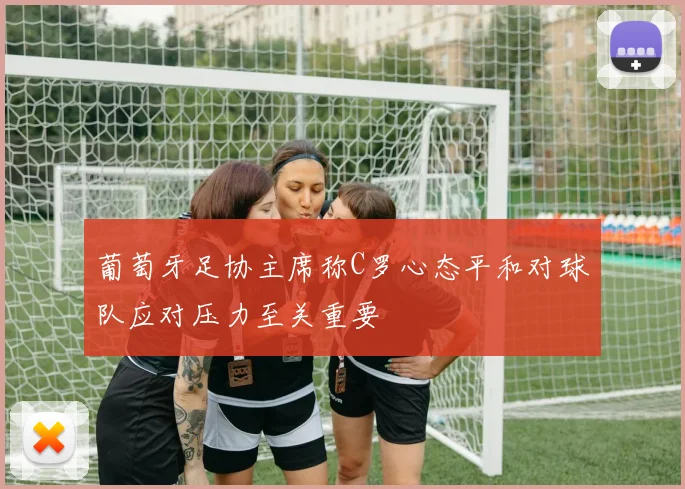 葡萄牙足协主席称C罗心态平和对球队应对压力至关重要