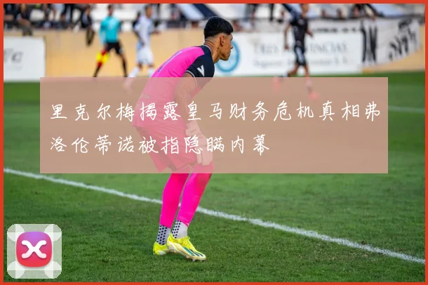 里克尔梅揭露皇马财务危机真相弗洛伦蒂诺被指隐瞒内幕