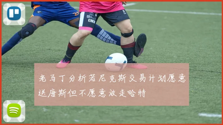 老马丁分析若尼克斯交易计划愿意送唐斯但不愿意放走哈特