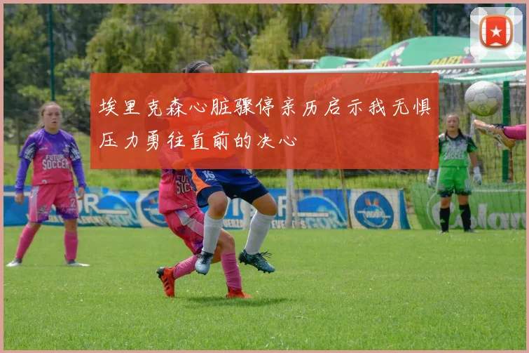 埃里克森心脏骤停亲历启示我无惧压力勇往直前的决心