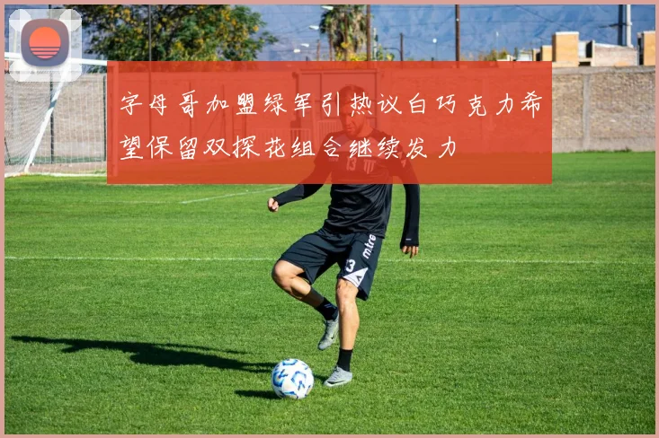 字母哥加盟绿军引热议白巧克力希望保留双探花组合继续发力