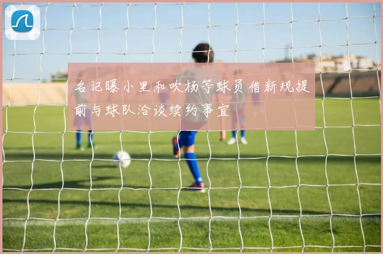 名记曝小里和吹杨等球员借新规提前与球队洽谈续约事宜