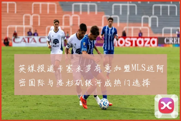 英媒报道卡塞米罗有意加盟MLS迈阿密国际与洛杉矶银河成热门选择