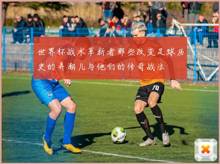 世界杯战术革新者那些改变足球历史的弄潮儿与他们的传奇战法