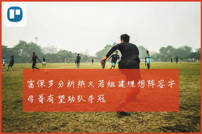 富保罗分析热火若组建理想阵容字母哥有望助队夺冠