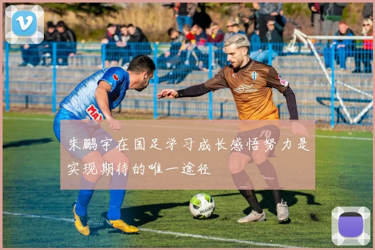 朱鹏宇在国足学习成长感悟努力是实现期待的唯一途径