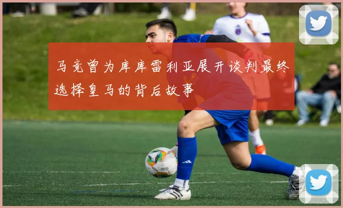 马竞曾为库库雷利亚展开谈判最终选择皇马的背后故事